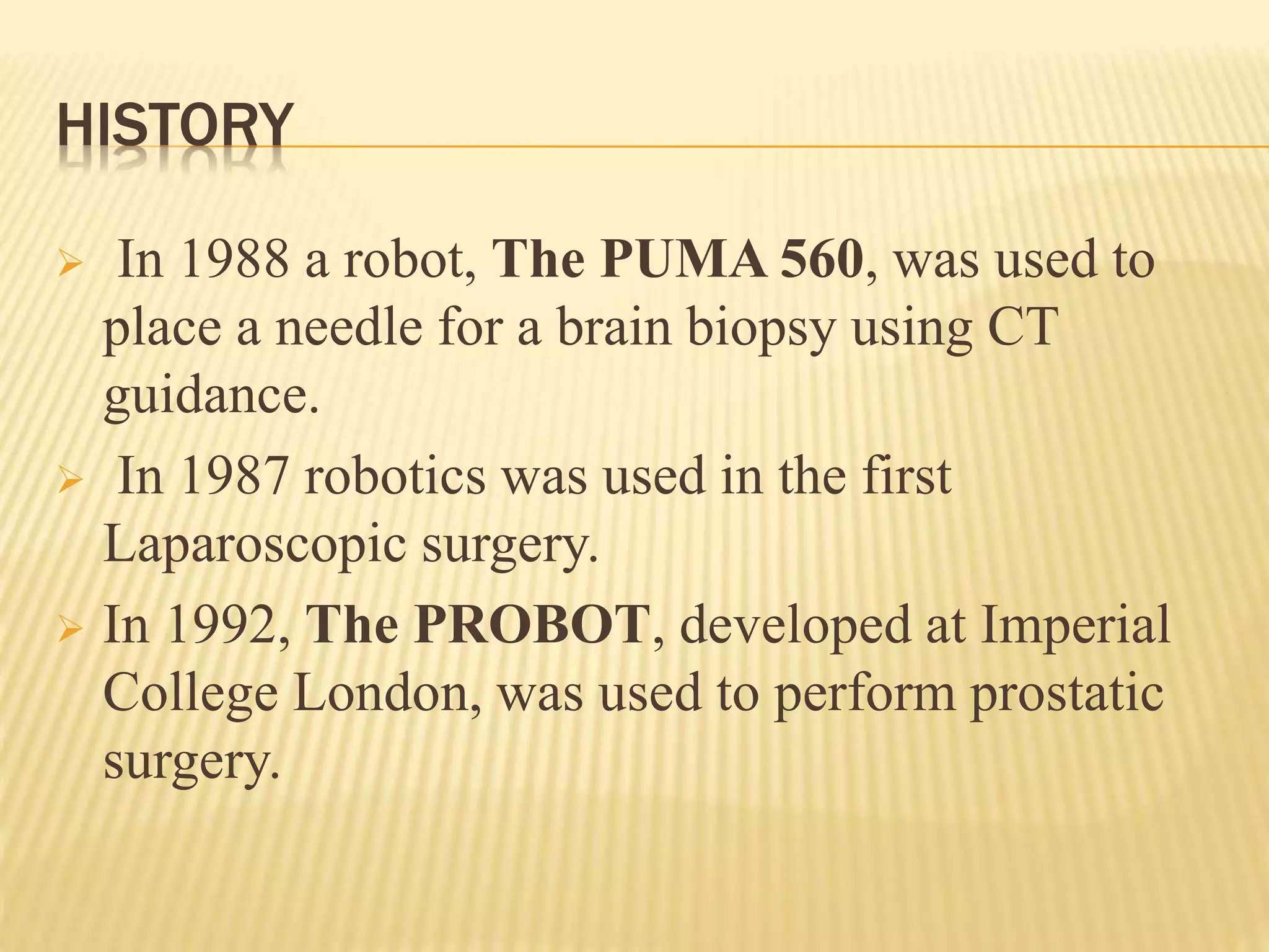 HISTORY
 In 1988 a robot, The PUMA 560, was used to
place a needle for a brain biopsy using CT
guidance.
 In 1987 robotics was used in the first
Laparoscopic surgery.
 In 1992, The PROBOT, developed at Imperial
College London, was used to perform prostatic
surgery.
 