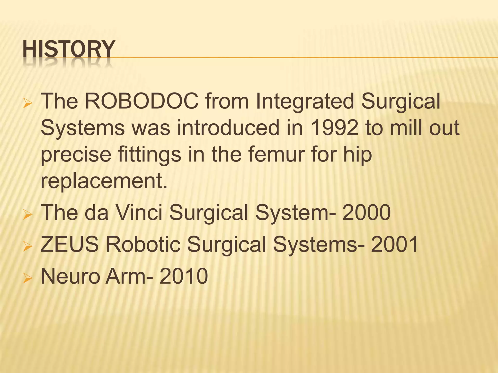 HISTORY
 The ROBODOC from Integrated Surgical
Systems was introduced in 1992 to mill out
precise fittings in the femur for hip
replacement.
 The da Vinci Surgical System- 2000
 ZEUS Robotic Surgical Systems- 2001
 Neuro Arm- 2010
 