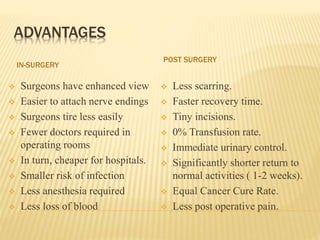 ADVANTAGES
IN-SURGERY
POST SURGERY
 Surgeons have enhanced view
 Easier to attach nerve endings
 Surgeons tire less easily
 Fewer doctors required in
operating rooms
 In turn, cheaper for hospitals.
 Smaller risk of infection
 Less anesthesia required
 Less loss of blood
 Less scarring.
 Faster recovery time.
 Tiny incisions.
 0% Transfusion rate.
 Immediate urinary control.
 Significantly shorter return to
normal activities ( 1-2 weeks).
 Equal Cancer Cure Rate.
 Less post operative pain.
 