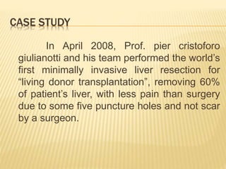 CASE STUDY
In April 2008, Prof. pier cristoforo
giulianotti and his team performed the world’s
first minimally invasive liver resection for
“living donor transplantation”, removing 60%
of patient’s liver, with less pain than surgery
due to some five puncture holes and not scar
by a surgeon.
 