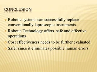 CONCLUSION
 Robotic systems can successfully replace
conventionally laproscopic instruments.
 Robotic Technology offers safe and effective
operations
 Cost effectiveness needs to be further evaluated.
 Safer since it eliminates possible human errors.
 