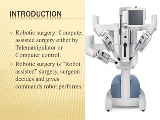 INTRODUCTION
 Robotic surgery: Computer
assisted surgery either by
Telemanipulator or
Computer control.
 Robotic surgery is “Robot
assisted” surgery, surgeon
decides and gives
commands robot performs.
 