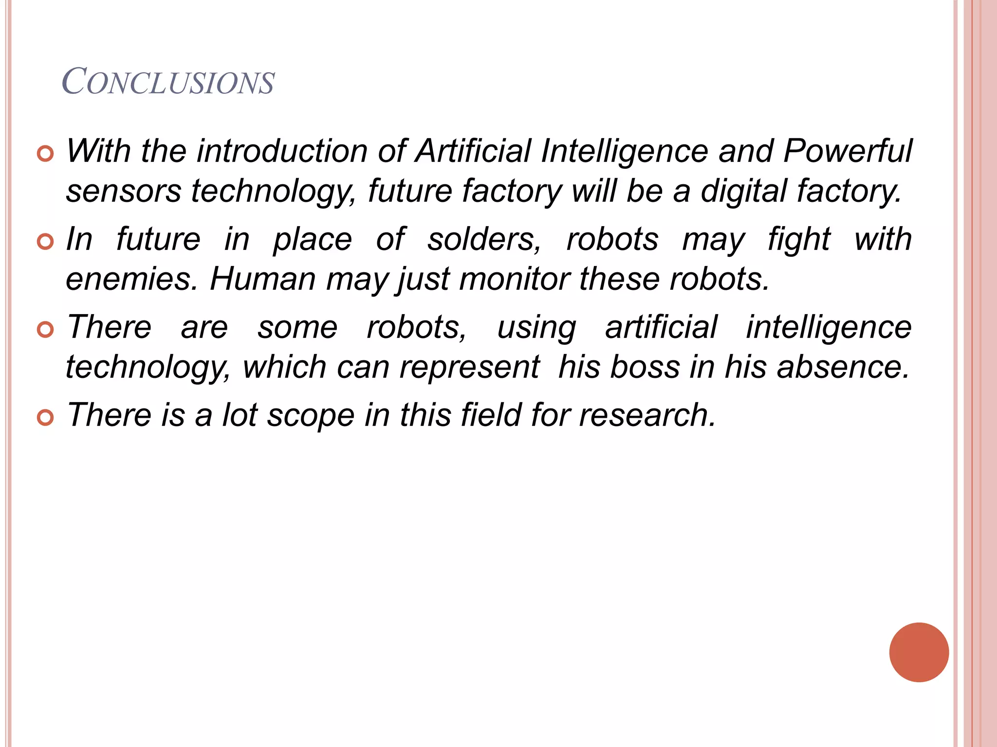  With the introduction of Artificial Intelligence and Powerful
sensors technology, future factory will be a digital factory.
 In future in place of solders, robots may fight with
enemies. Human may just monitor these robots.
 There are some robots, using artificial intelligence
technology, which can represent his boss in his absence.
 There is a lot scope in this field for research.
CONCLUSIONS
 