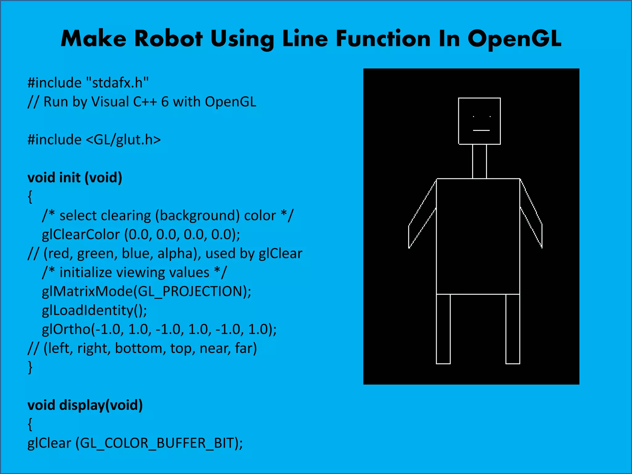 Make Robot Using Line Function In OpenGL #include "stdafx.h" // Run by Visual C++ 6 with OpenGL #include <GL/glut.h> void init (void) { /* select clearing (background) color */ glClearColor (0.0, 0.0, 0.0, 0.0); // (red, green, blue, alpha), used by glClear /* initialize viewing values */ glMatrixMode(GL_PROJECTION); glLoadIdentity(); glOrtho(-1.0, 1.0, -1.0, 1.0, -1.0, 1.0); // (left, right, bottom, top, near, far) } void display(void) { glClear (GL_COLOR_BUFFER_BIT); 
