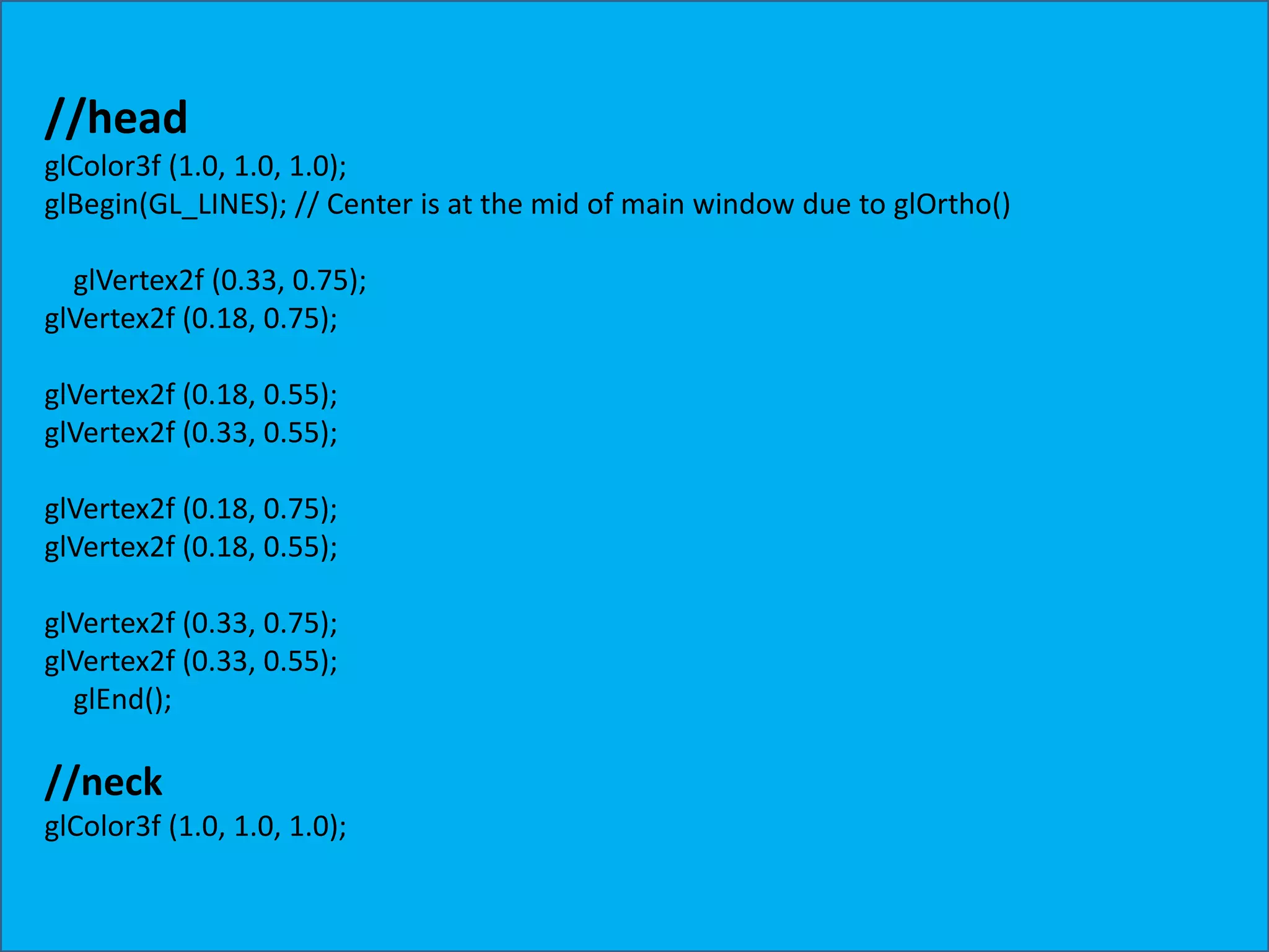 //head glColor3f (1.0, 1.0, 1.0); glBegin(GL_LINES); // Center is at the mid of main window due to glOrtho() glVertex2f (0.33, 0.75); glVertex2f (0.18, 0.75); glVertex2f (0.18, 0.55); glVertex2f (0.33, 0.55); glVertex2f (0.18, 0.75); glVertex2f (0.18, 0.55); glVertex2f (0.33, 0.75); glVertex2f (0.33, 0.55); glEnd(); //neck glColor3f (1.0, 1.0, 1.0); 