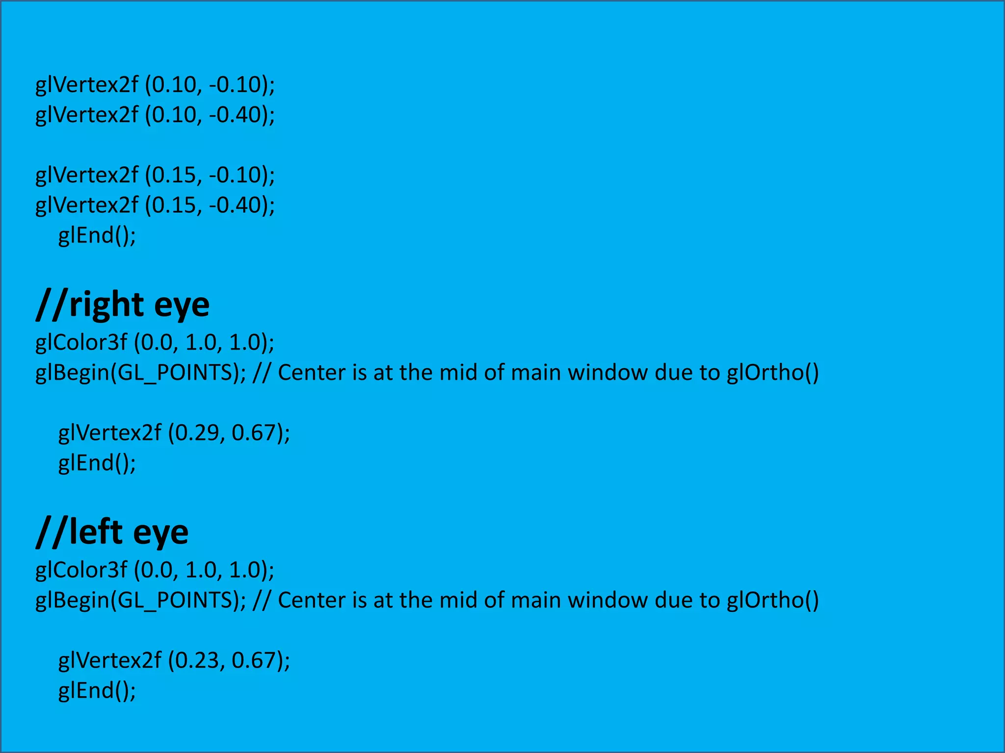 glVertex2f (0.10, -0.10); glVertex2f (0.10, -0.40); glVertex2f (0.15, -0.10); glVertex2f (0.15, -0.40); glEnd(); //right eye glColor3f (0.0, 1.0, 1.0); glBegin(GL_POINTS); // Center is at the mid of main window due to glOrtho() glVertex2f (0.29, 0.67); glEnd(); //left eye glColor3f (0.0, 1.0, 1.0); glBegin(GL_POINTS); // Center is at the mid of main window due to glOrtho() glVertex2f (0.23, 0.67); glEnd(); 