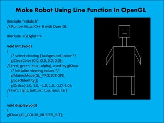 Make Robot Using Line Function In OpenGL
#include "stdafx.h"
// Run by Visual C++ 6 with OpenGL
#include <GL/glut.h>
void init (void)
{
/* select clearing (background) color */
glClearColor (0.0, 0.0, 0.0, 0.0);
// (red, green, blue, alpha), used by glClear
/* initialize viewing values */
glMatrixMode(GL_PROJECTION);
glLoadIdentity();
glOrtho(-1.0, 1.0, -1.0, 1.0, -1.0, 1.0);
// (left, right, bottom, top, near, far)
}
void display(void)
{
glClear (GL_COLOR_BUFFER_BIT);
 