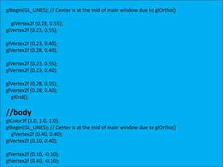 glBegin(GL_LINES); // Center is at the mid of main window due to glOrtho()
glVertex2f (0.28, 0.55);
glVertex2f (0.23, 0.55);
glVertex2f (0.23, 0.40);
glVertex2f (0.28, 0.40);
glVertex2f (0.23, 0.55);
glVertex2f (0.23, 0.40);
glVertex2f (0.28, 0.55);
glVertex2f (0.28, 0.40);
glEnd();
//body
glColor3f (1.0, 1.0, 1.0);
glBegin(GL_LINES); // Center is at the mid of main window due to glOrtho()
glVertex2f (0.40, 0.40);
glVertex2f (0.10, 0.40);
glVertex2f (0.10, -0.10);
glVertex2f (0.40, -0.10);
 