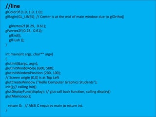 //line
glColor3f (1.0, 1.0, 1.0);
glBegin(GL_LINES); // Center is at the mid of main window due to glOrtho()
glVertex2f (0.29, 0.61);
glVertex2f (0.23, 0.61);
glEnd();
glFlush ();
}
int main(int argc, char** argv)
{
glutInit(&argc, argv);
glutInitWindowSize (600, 500);
glutInitWindowPosition (200, 100);
// Screen origin (0,0) is at Top Left
glutCreateWindow ("Hello Computer Graphics Students");
init();// calling init()
glutDisplayFunc(display); // glut call back function, calling display()
glutMainLoop();
return 0; // ANSI C requires main to return int.
}
 