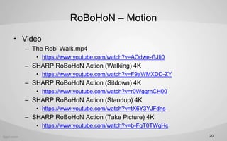 RoBoHoN C Motion
? Video
C The Robi Walk.mp4
? https://www.youtube.com/watch?v=AOdwe-GJIi0
C SHARP RoBoHoN Action (Walking) 4K
? https://www.youtube.com/watch?v=F9aWMXDD-ZY
C SHARP RoBoHoN Action (Sitdown) 4K
? https://www.youtube.com/watch?v=r0WgqrnCH00
C SHARP RoBoHoN Action (Standup) 4K
? https://www.youtube.com/watch?v=tX6Y3YJFdns
C SHARP RoBoHoN Action (Take Picture) 4K
? https://www.youtube.com/watch?v=b-FqT0TWgHc
20
 