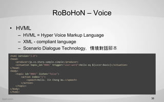RoBoHoN C Voice
? HVML
C HVML = Hyper Voice Markup Language
C XML - compliant language
C Scenario Dialogue Technology龳Ԓ_
36
<hvml version="2.0">
<head>
<producer>jp.co.sharp.sample.simple</producer>
<situation topic_id="0001" trigger="user-word">Hello eq ${Lvcsr:Basic}</situation>
</head>
<body>
<topic id="0001" listen="false">
<action index="1">
<speech>Hello. Jin Cheng Wu.</speech>
</action>
</topic>
</body>
</hvml>
 
