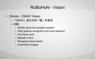 RoBoHoN - Vision
? Omron - OKAO Vision
C OKAOĵġĘ˼
C 
? Identify faces and people's position
? Hand gesture recognition and hand detection
? Find facial parts
? Beautify a face
? Recognize facial details
? Understand images
 