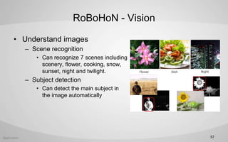 RoBoHoN - Vision
? Understand images
C Scene recognition
? Can recognize 7 scenes including
scenery, flower, cooking, snow,
sunset, night and twilight.
C Subject detection
? Can detect the main subject in
the image automatically
57
 