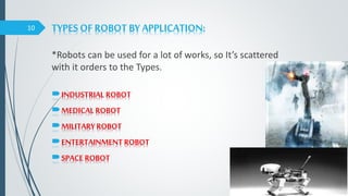 TYPES OF ROBOT BY APPLICATION:
*Robots can be used for a lot of works, so It’s scattered
with it orders to the Types.
10
INDUSTRIAL ROBOT
MEDICAL ROBOT
MILITARYROBOT
ENTERTAINMENT ROBOT
SPACE ROBOT
 