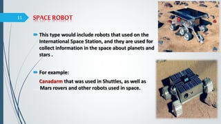 SPACE ROBOT
 This type would include robots that used on the
International Space Station, and they are used for
collect information in the space about planets and
stars .
 For example:
Canadarm that was used in Shuttles, as well as
,,,,,Mars rovers and other robots used in space.
11
 