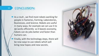CONCLUSION:
 As a reult , we find most robots working for
people in Factories, Farming, Laboratories,
Businesses, and Science. Robots are useful
in many ways, for example we can use it to
do works efficiently so it boosts economy,
robots can do jobs better and faster than
humans can.
 Finally, with the technology steps, there will
be new ways to use robots which will
bring new hopes and new secrets.
12
 