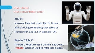 ROBOT:
Is an machine that controlled by Human,
and it’s doing some thing that asked by
Human with Codes, For example (C#).
Word of “Robot”:
The word Robot comes from the Slavic word
“robota” which is used to refer foced labor.
4
 