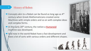 Concepts akin to a Robot can be found as long ago as 4th
century when Greek Mathematicians created some
Machines with simple orders and so on with complex ideas
and complex forms.
In the early 20th century, the notion a Humanoid
machine was developed.
And now in the world Robot have a fast development and
have a lot of sorts with various orders and different shapes.
5
 