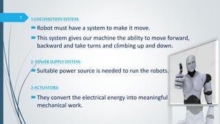 1-LOCOMOTIONSYSTEM:
Robot must have a system to make it move.
This system gives our machine the ability to move forward,
backward and take turns and climbing up and down.
2- POWERSUPPLYSYSTEM:
Suitable power source is needed to run the robots.
3-ACTUATORS:
They convert the electrical energy into meaningful
mechanical work.
7
 