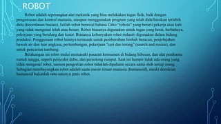 ROBOT
Robot adalah seperangkat alat mekanik yang bisa melakukan tugas fisik, baik dengan
pengawasan dan kontrol manusia, ataupun menggunakan program yang telah didefinisikan terlebih
dulu (kecerdasan buatan). Istilah robot berawal bahasa Ceko “robota” yang berarti pekerja atau kuli
yang tidak mengenal lelah atau bosan. Robot biasanya digunakan untuk tugas yang berat, berbahaya,
pekerjaan yang berulang dan kotor. Biasanya kebanyakan robot industri digunakan dalam bidang
produksi. Penggunaan robot lainnya termasuk untuk pembersihan limbah beracun, penjelajahan
bawah air dan luar angkasa, pertambangan, pekerjaan "cari dan tolong" (search and rescue), dan
untuk pencarian tambang.
Belakangan ini robot mulai memasuki pasaran konsumen di bidang hiburan, dan alat pembantu
rumah tangga, seperti penyedot debu, dan pemotong rumput. Saat ini hampir tidak ada orang yang
tidak mengenal robot, namun pengertian robot tidaklah dipahami secara sama oleh setiap orang.
Sebagian membayangkan robot adalah suatu mesin tiruan manusia (humanoid), meski demikian
humanoid bukanlah satu-satunya jenis robot.
 
