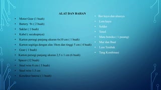 ALAT DAN BAHAN
• Motor Gear (1 buah)
• Battery 9v ( 2 buah)
• Saklar ( 1 buah)
• Kabel ( secukupnya)
• Karton persegi panjang ukuran 6x10 cm ( 1 buah)
• Karton segitiga dengan alas 10cm dan tinggi 5 cm ( 4 buah)
• Gear ( 1 buah)
• Karton persegi panjang ukuran 2,5 x 1 cm (6 buah)
• Spacer (12 buah)
• Steel wire 8 cm ( 3 buah)
• Steel wire 1.5 cm
• Konektor baterai ( 1 buah)
• Bor kayu dan alasnya
• Lem kayu
• Solder
• Tenol
• Mata boneka ( 1 pasang)
• Mur dan Baut
• Lem Tembak
• Tang Kombinasi
 