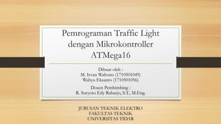Pemrograman Traffic Light
dengan Mikrokontroller
ATMega16
Dibuat oleh :
M. Irvan Wahono (1710501049)
Wahyu Eksanto (1710501056)
Dosen Pembimbing :
R. Suryoto Edy Raharjo, S.T., M.Eng.
JURUSAN TEKNIK ELEKTRO
FAKULTAS TEKNIK
UNIVERSITAS TIDAR
 