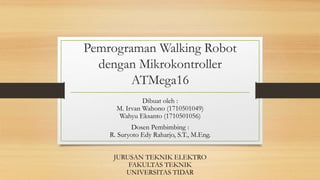 Pemrograman Walking Robot
dengan Mikrokontroller
ATMega16
Dibuat oleh :
M. Irvan Wahono (1710501049)
Wahyu Eksanto (1710501056)
Dosen Pembimbing :
R. Suryoto Edy Raharjo, S.T., M.Eng.
JURUSAN TEKNIK ELEKTRO
FAKULTAS TEKNIK
UNIVERSITAS TIDAR
 