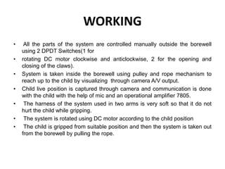 WORKING
• All the parts of the system are controlled manually outside the borewell
using 2 DPDT Switches(1 for
• rotating DC motor clockwise and anticlockwise, 2 for the opening and
closing of the claws).
• System is taken inside the borewell using pulley and rope mechanism to
reach up to the child by visualizing through camera A/V output.
• Child live position is captured through camera and communication is done
with the child with the help of mic and an operational amplifier 7805.
• The harness of the system used in two arms is very soft so that it do not
hurt the child while gripping.
• The system is rotated using DC motor according to the child position
• The child is gripped from suitable position and then the system is taken out
from the borewell by pulling the rope.
 