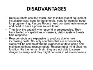 DISADVANTAGES
• Rescue robots cost too much, due to initial cost of equipment,
installation cost, need for peripherals, need for training, need
for programming, Rescue Robots need constant maintenance
and need to have a power source to run.
• They lack the capability to respond in emergencies, They
have limited of capabilities of sensors, vision system & real-
time response.
• Rescue robots are expensive to produce due to their
increasing costs, So, only countries that are economically
stable will be able to afford the expenses of developing and
maintaining these rescue robots, Rescue robot mind does not
function like the human brain, they are not able to sense
danger as easily, and they might not work in all environments.
 
