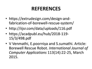 REFERENCES
• https://extrudesign.com/design-and-
fabrication-of-borewell-rescue-system/
• http://iijsr.com/data/uploads/116.pdf
• https://acadpubl.eu/hub/2018-119-
15/3/498.pdf
• V Venmathi, E.poorniya and S.sumathi. Article:
Borewell Rescue Robot. International Journal of
Computer Applications 113(14):22-25, March
2015.
 