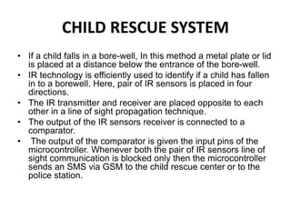 CHILD RESCUE SYSTEM
• If a child falls in a bore-well, In this method a metal plate or lid
is placed at a distance below the entrance of the bore-well.
• IR technology is efficiently used to identify if a child has fallen
in to a borewell. Here, pair of IR sensors is placed in four
directions.
• The IR transmitter and receiver are placed opposite to each
other in a line of sight propagation technique.
• The output of the IR sensors receiver is connected to a
comparator.
• The output of the comparator is given the input pins of the
microcontroller. Whenever both the pair of IR sensors line of
sight communication is blocked only then the microcontroller
sends an SMS via GSM to the child rescue center or to the
police station.
 