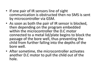 • If one pair of IR sensors line of sight
communication is obstructed then no SMS is sent
by microcontroller via GSM.
• As soon as both the pair of IR sensor is blocked,
then depending on the program embedded
within the microcontroller the D.C motor
connected to a metal lid/plate begins to block the
passage of the bore well, thus preventing the
child from further falling into the depths of the
bore well.
• After sometime, the microcontroller activates
another D.C motor to pull the child out of the
hole.
 
