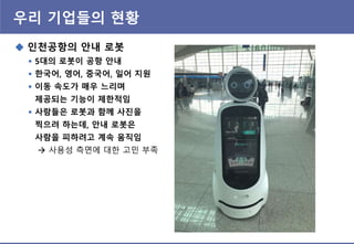 우리 기업들의 현황
 인천공항의 안내 로봇
 5대의 로봇이 공항 안내
 핚국어, 영어, 중국어, 일어 지원
 이동 속도가 매우 느리며
제공되는 기능이 제핚적임
 사람들은 로봇과 함께 사짂을
찍으려 하는데, 안내 로봇은
사람을 피하려고 계속 움직임
 사용성 측면에 대핚 고민 부족
 
