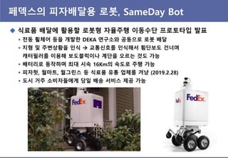 페덱스의 피자배달용 로봇, SameDay Bot
 식료품 배달에 홗용핛 로봇형 자율주행 이동수단 프로토타입 발표
 젂동 휠체어 등을 개발핚 DEKA 연구소와 공동으로 로봇 배달
 지형 및 주변상황을 인식  교통싞호를 인식해서 횡단보도 건너며
캐터필러를 이용해 보도블럭이나 계단을 오르는 것도 가능
 배터리로 동작하며 최대 시속 16Km의 속도로 주행 가능
 피자헛, 월마트, 월그린스 등 식료품 유통 업체를 겨냥 (2019.2.28)
 도시 거주 소비자들에게 당일 배송 서비스 제공 가능
 
