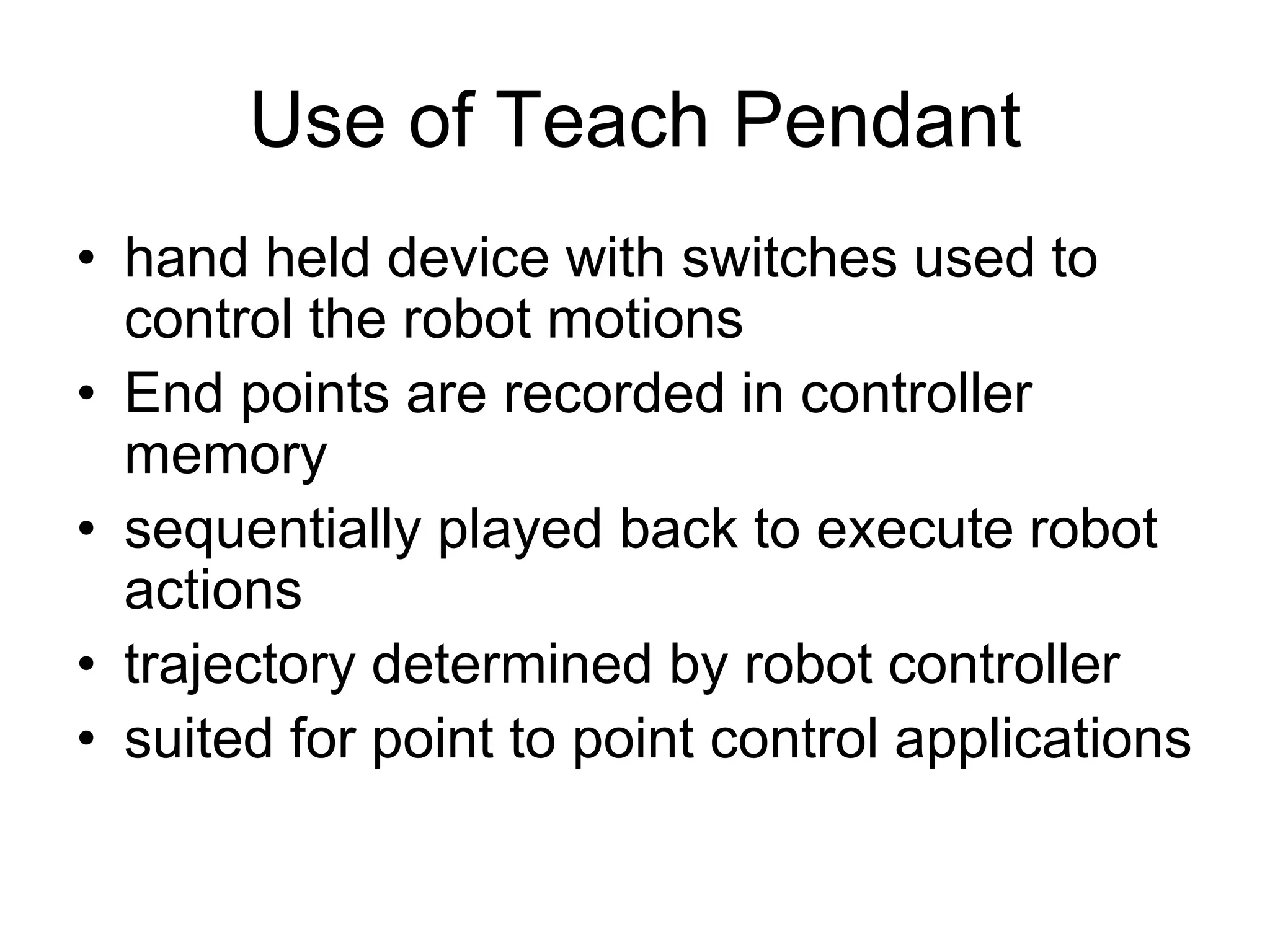 Use of Teach Pendant
• hand held device with switches used to
control the robot motions
• End points are recorded in controller
memory
• sequentially played back to execute robot
actions
• trajectory determined by robot controller
• suited for point to point control applications
 