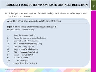 17
17
 This algorithm aims to detect the static and dynamic obstacles in both open and
confined environments.
Algorithm Computer Vision-based Obstacle Detection
Input : Camera image I, Reference background image W
Output: State S of obstacle flag
1 Read the images I and W
2 Resize the images to a standard size s
3 Convert I and W to grayscale
4 Rb ← removeBackground( I,W )
5 Convert Rb to grayscale
6 RbTh ← otsuThreshold( Rb )
7 RoI ← bwAreaOpen( RbTh )
8 Label ← bwLabel(RoI)
9 if Label < 1 then
10 Set the flag F
11 return State St of the flag F
4-Jun-21
J. STEFFI KERAN RANI 2015225022
MODULE 1 : COMPUTER VISION-BASED OBSTACLE DETECTION
 