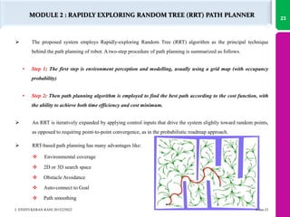  The proposed system employs Rapidly-exploring Random Tree (RRT) algorithm as the principal technique
behind the path planning of robot. A two-step procedure of path planning is summarized as follows.
• Step 1: The first step is environment perception and modelling, usually using a grid map (with occupancy
probability)
• Step 2: Then path planning algorithm is employed to find the best path according to the cost function, with
the ability to achieve both time efficiency and cost minimum.
 An RRT is iteratively expanded by applying control inputs that drive the system slightly toward random points,
as opposed to requiring point-to-point convergence, as in the probabilistic roadmap approach.
 RRT-based path planning has many advantages like:
 Environmental coverage
 2D or 3D search space
 Obstacle Avoidance
 Auto-connect to Goal
 Path smoothing
MODULE 2 : RAPIDLY EXPLORING RANDOM TREE (RRT) PATH PLANNER
4-Jun-21
J. STEFFI KERAN RANI 2015225022
23
 