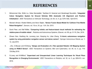 49
49
REFERENCES
1. Mohammed Atia, Shifei Liu, Heba Nematallah, Tashfeen B. Karamat and Aboelmagd Noureldin, “Integrated
Indoor Navigation System for Ground Vehicles With Automatic 3-D Alignment and Position
Initialization”, IEEE Transactions on Vehicular Technology, vol. 64, no. 4, pp.1279-1292, April 2015.
2. Marwah Almasri, Khaled Elleithy and Abrar Alajlan, “Sensor Fusion Based Model for Collision Free Mobile
Robot Navigation”, Sensors, vol. 16,no. 24, pp. 1-24, Oct. 2015
3. David Fleer, and Ralf Möller, “Comparing holistic and feature-based visual methods for estimating the
relative pose of mobile robots” , Robotics and Autonomous Systems, Elsevier, vol. 89, pp. 51-74, Dec. 2016.
4. Zhiwen Xian, Xiaofeng He, Junxiang Lian, Xiaoping Hu, Lilian Zhang, “A bionic autonomous navigation
system by using polarization navigation sensor and stereo camera”, Springer Autonomous Robots, pp. 1-
12, July 2016
5. J.Du, C.Mouser and W.Sheng,” Design and Evaluation of a Tele operated Robotic 3-D Mapping System
using an RGB-D Sensor”, IEEE Transactions on Systems, Man and Cybernatics, vol. 46, no. 5, pp. 718-
724,May 2016.
6. S.Lowry and M.Milford,” Supervised and Unsupervised Linear Learning Techniques for Visual Place
Recognition in Changing Environments”, IEEE Transactions on Robotics, vol. 32, no. 3, pp. 600-613, Jun.
2016.
4-Jun-21
J. STEFFI KERAN RANI 2015225022
 