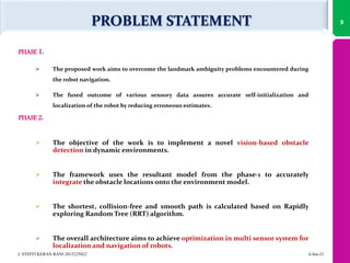 PROBLEM STATEMENT
PHASE 1:
 The proposed work aims to overcome the landmark ambiguity problems encountered during
the robot navigation.
 The fused outcome of various sensory data assures accurate self-initialization and
localization of the robot by reducing erroneous estimates.
PHASE 2:
 The objective of the work is to implement a novel vision-based obstacle
detection in dynamic environments.
 The framework uses the resultant model from the phase-1 to accurately
integrate the obstacle locations onto the environment model.
 The shortest, collision-free and smooth path is calculated based on Rapidly
exploring Random Tree (RRT) algorithm.
 The overall architecture aims to achieve optimization in multi sensor system for
localization and navigation of robots.
9
4-Jun-21
J. STEFFI KERAN RANI 2015225022
 