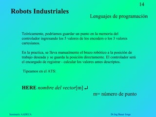 Seminario AADECA Dr.Ing Bauer Jorge
14
Teóricamente, podríamos guardar un punto en la memoria del
controlador ingresando los 5 valores de los encoders o los 3 valores
cartesianos.
En la practica, se lleva manualmente el brazo robótico a la posición de
trabajo deseada y se guarda la posición directamente. El controlador será
el encargado de registrar - calcular los valores antes descriptos.
Tipeamos en el ATS:
HERE nombre del vector[m] ↵
m= número de punto
Lenguajes de programación
Robots Industriales
 
