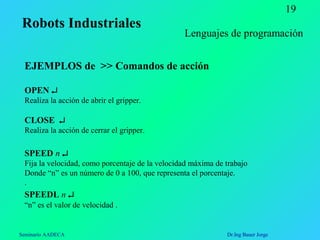 Seminario AADECA Dr.Ing Bauer Jorge
19
EJEMPLOS de >> Comandos de acción
OPEN ↵
Realiza la acción de abrir el gripper.
CLOSE ↵
Realiza la acción de cerrar el gripper.
SPEED n ↵
Fija la velocidad, como porcentaje de la velocidad máxima de trabajo
Donde “n” es un número de 0 a 100, que representa el porcentaje.
.
SPEEDL n ↵
“n” es el valor de velocidad .
Lenguajes de programación
Robots Industriales
 
