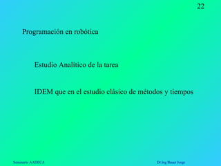 Seminario AADECA Dr.Ing Bauer Jorge
22
Programación en robótica
Estudio Analítico de la tarea
IDEM que en el estudio clásico de métodos y tiempos
 
