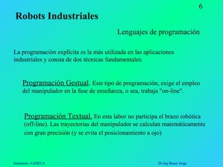 Seminario AADECA Dr.Ing Bauer Jorge
6
Lenguajes de programación
La programación explícita es la más utilizada en las aplicaciones
industriales y consta de dos técnicas fundamentales:
Programación Gestual. Este tipo de programación, exige el empleo
del manipulador en la fase de enseñanza, o sea, trabaja "on-line".
Programación Textual. En esta labor no participa el brazo robótica
(off-line). Las trayectorias del manipulador se calculan matemáticamente
con gran precisión (y se evita el posicionamiento a ojo)
Robots Industriales
 