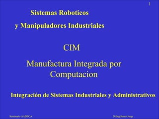 1
Seminario AADECA Dr.Ing Bauer Jorge
Integración de Sistemas Industriales y Administrativos
Sistemas Roboticos
y Manipuladores Industriales
CIM
Manufactura Integrada por
Computacion
 