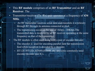 • This RF module comprises of an RF Transmitter and an RF 
Receiver. The 
• Transmitter/receiver (Tx /Rx) pair operates at a frequency of 434 
MHz. 
– An RF transmitter receives serial data and transmits it wirelessly 
through RF through its antenna connected at pin4. 
– The transmission occurs at the rate of 1Kbps - 10Kbps.The 
transmitted data is received by an RF receiver operating at the same 
frequency as that of the transmitter. 
• The RF module is often used along with a pair of encoder/decoder. 
– The encoder is used for encoding parallel data for transmission 
feed while reception is decoded by a decoder. 
– HT12E-HT12D, HT640-HT648, etc. are some commonly used 
encoder/decoder pair ICs. 
 