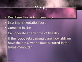 Merits 
• Real time Live video streaming. 
• Less implementation cost. 
• Compact in size 
• Can operate at any time of the day. 
• If the robot gets damaged any how still we 
have the data. As the data is stored in the 
home computer. 
 