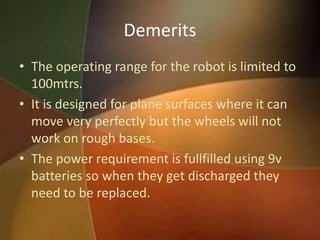 Demerits 
• The operating range for the robot is limited to 
100mtrs. 
• It is designed for plane surfaces where it can 
move very perfectly but the wheels will not 
work on rough bases. 
• The power requirement is fullfilled using 9v 
batteries so when they get discharged they 
need to be replaced. 
 