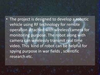 • The project is designed to develop a robotic 
vehicle using RF technology for remote 
operation attached with wireless camera for 
monitoring purpose. The robot along with 
camera can wirelessly transmit real time 
video. This kind of robot can be helpful for 
spying purpose in war fields , scientific 
research etc. 
 