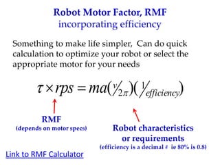 Robot Motor Factor, RMF
incorporating efficiency
Something to make life simpler, Can do quick
calculation to optimize your robot or select the
appropriate motor for your needs
)
)(
( 1
2 efficiency
v
ma
rps 
 

RMF
(depends on motor specs) Robot characteristics
or requirements
(efficiency is a decimal # ie 80% is 0.8)
Link to RMF Calculator
 