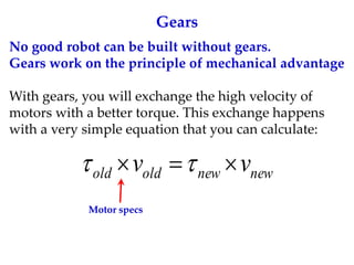 Gears
No good robot can be built without gears.
Gears work on the principle of mechanical advantage
With gears, you will exchange the high velocity of
motors with a better torque. This exchange happens
with a very simple equation that you can calculate:
new
new
old
old v
v 

 

Motor specs
 